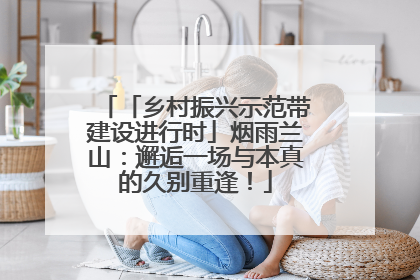 「乡村振兴示范带建设进行时」烟雨兰山：邂逅一场与本真的久别重逢！