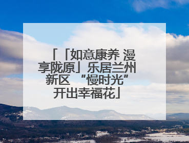 「如意康养 漫享陇原」乐居兰州新区 “慢时光”开出幸福花