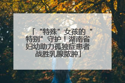 “特殊”女孩的“特别”守护！湖南省妇幼助力孤独症患者战胜乳腺脓肿