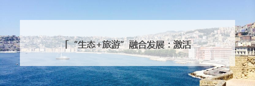 “生态+旅游”融合发展：激活绿色动能 带火一方美丽经济