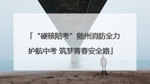 “硬核陪考”随州消防全力护航中考 筑梦青春安全路