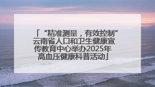 “精准测量，有效控制” 云南省人口和卫生健康宣传教育中心举办2025年高血压健康科普活动