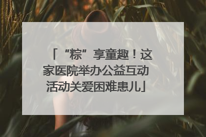 “粽”享童趣！这家医院举办公益互动活动关爱困难患儿