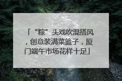 “粽”头戏吹混搭风，创意装满菜篮子，厦门端午市场花样十足
