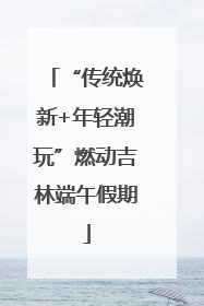 “传统焕新+年轻潮玩”燃动吉林端午假期