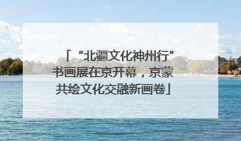 “北疆文化神州行”书画展在京开幕，京蒙共绘文化交融新画卷