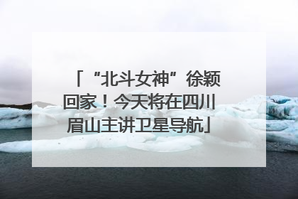 “北斗女神”徐颖回家！今天将在四川眉山主讲卫星导航