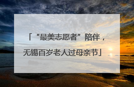 “最美志愿者”陪伴，无锡百岁老人过母亲节