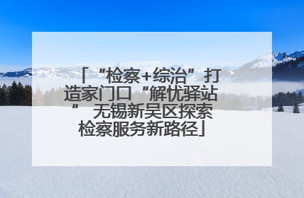 “检察+综治”打造家门口“解忧驿站” 无锡新吴区探索检察服务新路径