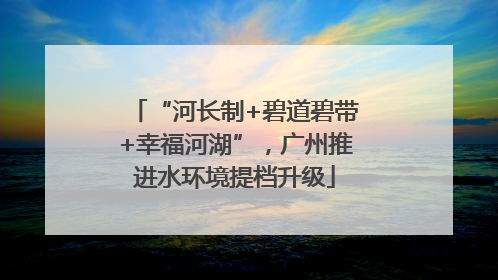 “河长制+碧道碧带+幸福河湖”，广州推进水环境提档升级