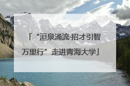 “洹泉涌流·招才引智万里行”走进青海大学