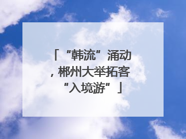 “韩流”涌动，郴州大举拓客“入境游”