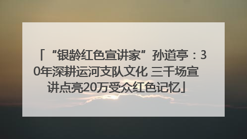 “银龄红色宣讲家”孙道亭：30年深耕运河支队文化 三千场宣讲点亮20万受众红色记忆
