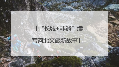 “长城+非遗”续写河北文旅新故事