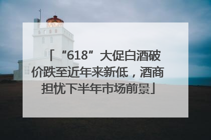 “618”大促白酒破价跌至近年来新低，酒商担忧下半年市场前景