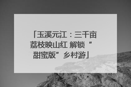 玉溪元江：三千亩荔枝映山红 解锁“甜蜜版”乡村游