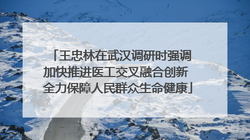 王忠林在武汉调研时强调 加快推进医工交叉融合创新 全力保障人民群众生命健康