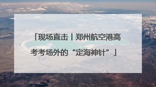 现场直击丨郑州航空港高考考场外的“定海神针”