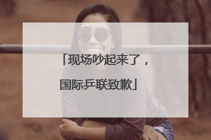 现场吵起来了，国际乒联致歉
