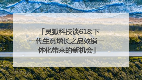 灵狐科技谈618:下一代生意增长之品效销一体化带来的新机会