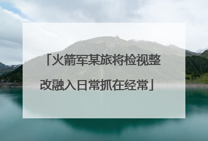 火箭军某旅将检视整改融入日常抓在经常