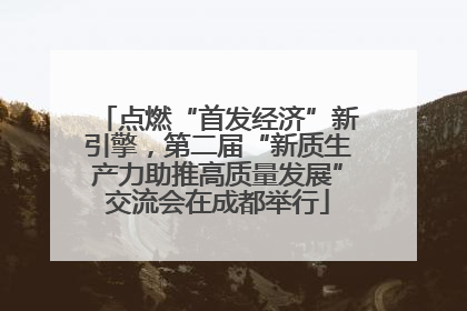 点燃“首发经济”新引擎，第二届“新质生产力助推高质量发展”交流会在成都举行