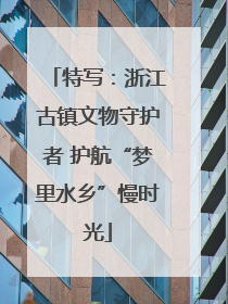 特写：浙江古镇文物守护者 护航“梦里水乡”慢时光