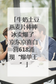 牛奶土豆燕麦片棒棒冰卖爆了 京东京喜自营618涌现“爆单王”