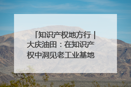 知识产权地方行｜大庆油田：在知识产权中洞见老工业基地的 “创新密码”