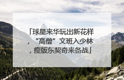 球星来华玩出新花样，“高僧”文班入少林，瘦版东契奇来备战