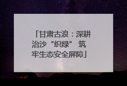 甘肃古浪：深耕治沙“织绿” 筑牢生态安全屏障