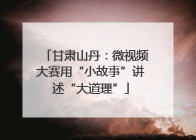 甘肃山丹：微视频大赛用“小故事”讲述“大道理”