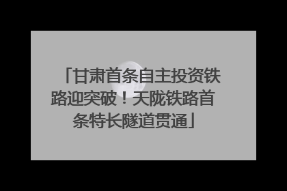 甘肃首条自主投资铁路迎突破！天陇铁路首条特长隧道贯通