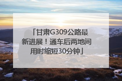 甘肃G309公路最新进展！通车后两地间用时缩短30分钟