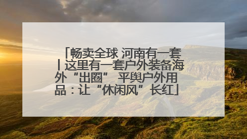 畅卖全球 河南有一套丨这里有一套户外装备海外“出圈” 平舆户外用品：让“休闲风”长红