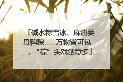 碱水粽雪冰、麻油姜母鸭粽……万物皆可包，“粽”头戏创意多