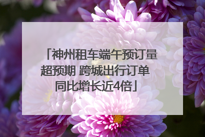 神州租车端午预订量超预期 跨城出行订单同比增长近4倍
