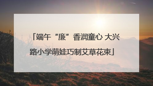 端午“廉”香润童心 大兴路小学萌娃巧制艾草花束