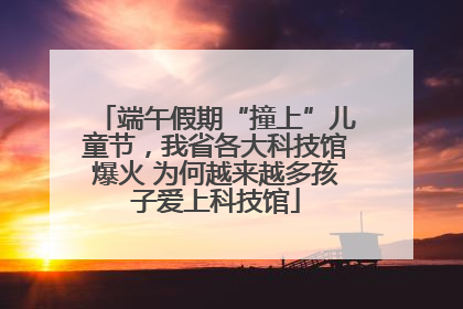 端午假期“撞上”儿童节，我省各大科技馆爆火 为何越来越多孩子爱上科技馆