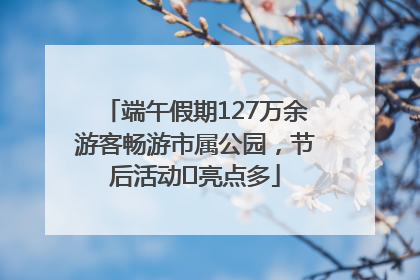 端午假期127万余游客畅游市属公园，节后活动﻿亮点多