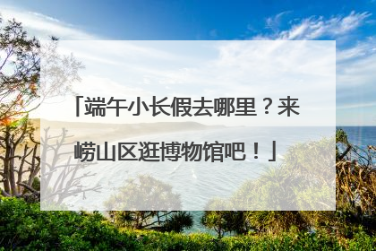 端午小长假去哪里？来崂山区逛博物馆吧！