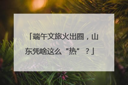 端午文旅火出圈，山东凭啥这么“热”？