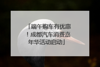 端午购车有优惠！成都汽车消费嘉年华活动启动