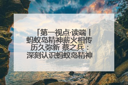 第一视点·读端丨蚂蚁岛精神薪火相传历久弥新 蔡之兵：深刻认识蚂蚁岛精神的“精气神”
