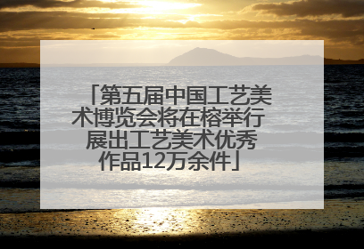 第五届中国工艺美术博览会将在榕举行 展出工艺美术优秀作品12万余件