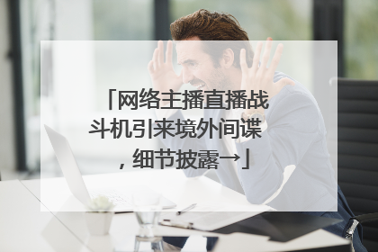 网络主播直播战斗机引来境外间谍，细节披露→
