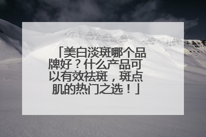 美白淡斑哪个品牌好？什么产品可以有效祛斑，斑点肌的热门之选！