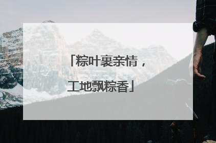 粽叶裹亲情，工地飘粽香