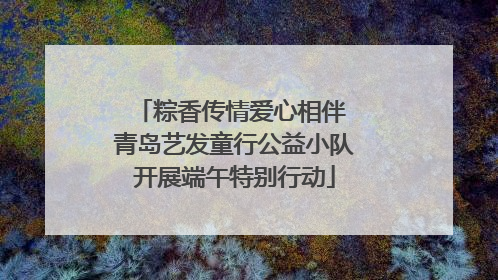 粽香传情爱心相伴 青岛艺发童行公益小队开展端午特别行动