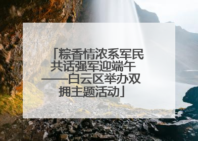 粽香情浓系军民 共话强军迎端午——白云区举办双拥主题活动